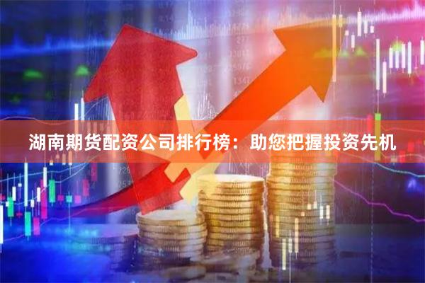 湖南期货配资公司排行榜：助您把握投资先机