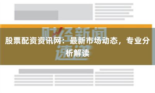 股票配资资讯网：最新市场动态，专业分析解读